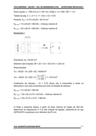 PUC-CAMPINAS – CEATEC – FAC. DE ENGENHARIA CIVIL ESTRUTURAS METÁLICAS I
Prof. AUGUSTO CANTUSIO NETO 7-11
Área Líquida: L = 500 mm e d = 381 mm. Então L / d = 500 / 381 = 1,31
Tabela da pág. 4 ↔ d <= L <= 1,5d ↔ Ct = 0,75
Portanto, Ane = 0,75 x 64,20 = 48,15 cm2
Ng max = 15 x 64,20 = 963 kN ↔ Esforço máximo N
Ne max = 20 x 48,15 = 963 kN ↔ Esforço máximo N
Resolução 3
N
381
10
75 75
858585
Área Bruta: Ag = 64,20 cm2
Diâmetro das furações: Øt = 22 + 3,5 = 25,5 mm = 2,55 cm
Áreas liquidas:
Coeficiente de reduçao – Ct = 0,75 (força não é transmitida a todos os
elementos e com dois conectores por linha na direção do esforço)
Ng max = 15 x 64,20 = 963 kN
Ne1 max = 20 x 54 x 0,75 = 810 kN ↔ Esforço máximo N
Ne2 max = 20 x 57,31 x 0,75 = 860 kN
h) Dado o esquema abaixo, a partir da força máxima de tração de 420 kN,
determinar as espessuras t1 e t2 das chapas de ligação, utilizando-se do aço
ASTM A572 e parafusos com diâmetro de 25 mm.
( )
( ) 2
2
2n
2
1n
cm31,571
5,84
5,72
155,2420,64A
cm00,540,155,2420,64A
=×⎟
⎟
⎠
⎞
⎜
⎜
⎝
⎛
×
×
+××−=
=××−=
 