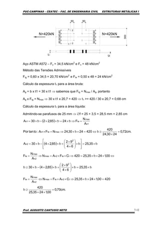 PUC-CAMPINAS – CEATEC – FAC. DE ENGENHARIA CIVIL ESTRUTURAS METÁLICAS I
Prof. AUGUSTO CANTUSIO NETO 7-12
N=420kN
300
t2
60606060
90
60606060
90
t1
N=420kN
Aço ASTM A572 – Fy = 34,5 kN/cm2
e Fu = 48 kN/cm2
Método das Tensões Admissíveis
Ftg = 0,60 x 34,5 = 20,70 kN/cm2
e Fte = 0,50 x 48 = 24 kN/cm2
Cálculo da espessura t1 para a área bruta:
Ag = b x t1 = 30 x t1 ⇒ sabemos que Ftg = Nmax / Ag, portanto
Ag x Ftg = Nmax ⇒ 30 x t1 x 20,7 = 420 ⇒ t1 >= 420 / 30 x 20,7 = 0,68 cm
Cálculo da espessura t1 para a área líquida:
Admitindo-se parafusos de 25 mm ⇒ ∅f = 25 + 3,5 = 28,5 mm = 2,85 cm
( )
( )
( )
.cm70,0
00,12435,25
420
t
42000,124t35,25CAFN
A
N
F
t35,25t
64
92
t85,24t30t
00,124t35,25420CFAN
A
N
F
t35,25t
64
92
t85,24t30A
.cm72,0
2430,24
420
t42024t30,24NFA:totanPor
A
N
Ft24t85,22t30A
1
1t2ntemax
2n
max
te
11
2
111
1tte2nmax
2n
max
te
11
2
112n
11maxte1n
1n
max
te1111n
=
××
≥
=×××⇒××=⇔=
×=×⎟
⎟
⎠
⎞
⎜
⎜
⎝
⎛
×
×
+××−×≥
⇔×××=⇒××=⇒=
×=
⎥
⎥
⎦
⎤
⎢
⎢
⎣
⎡
×⎟
⎟
⎠
⎞
⎜
⎜
⎝
⎛
×
×
+××−×=
=
×
≥⇔=××⇒=×
=⇒×=××−×=
 