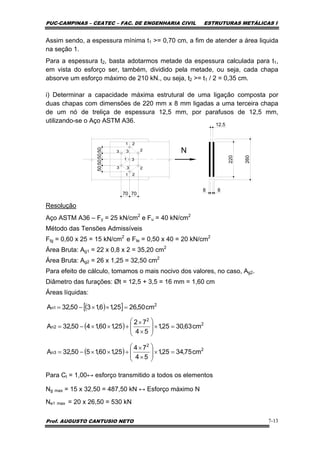 PUC-CAMPINAS – CEATEC – FAC. DE ENGENHARIA CIVIL ESTRUTURAS METÁLICAS I
Prof. AUGUSTO CANTUSIO NETO 7-13
Assim sendo, a espessura mínima t1 >= 0,70 cm, a fim de atender a área liquida
na seção 1.
Para a espessura t2, basta adotarmos metade da espessura calculada para t1,
em vista do esforço ser, também, dividido pela metade, ou seja, cada chapa
absorve um esforço máximo de 210 kN., ou seja, t2 >= t1 / 2 = 0,35 cm.
i) Determinar a capacidade máxima estrutural de uma ligação composta por
duas chapas com dimensões de 220 mm x 8 mm ligadas a uma terceira chapa
de um nó de treliça de espessura 12,5 mm, por parafusos de 12,5 mm,
utilizando-se o Aço ASTM A36.
Resolução
Aço ASTM A36 – Fy = 25 kN/cm2
e Fu = 40 kN/cm2
Método das Tensões Admissíveis
Ftg = 0,60 x 25 = 15 kN/cm2
e Fte = 0,50 x 40 = 20 kN/cm2
Área Bruta: Ag1 = 22 x 0,8 x 2 = 35,20 cm2
Área Bruta: Ag2 = 26 x 1,25 = 32,50 cm2
Para efeito de cálculo, tomamos o mais nocivo dos valores, no caso, Ag2.
Diâmetro das furações: Øt = 12,5 + 3,5 = 16 mm = 1,60 cm
Áreas líquidas:
Para Ct = 1,00↔ esforço transmitido a todos os elementos
Ng max = 15 x 32,50 = 487,50 kN ↔ Esforço máximo N
Ne1 max = 20 x 26,50 = 530 kN
( )[ ]
( )
( ) 2
2
3n
2
2
2n
2
1n
cm75,3425,1
54
74
25,160,1550,32A
cm63,3025,1
54
72
25,160,1450,32A
cm50,2625,16,1350,32A
=×⎟
⎟
⎠
⎞
⎜
⎜
⎝
⎛
×
×
+××−=
=×⎟
⎟
⎠
⎞
⎜
⎜
⎝
⎛
×
×
+××−=
=××−=
N
50505050
70 70
220
88
12.5
260
 
