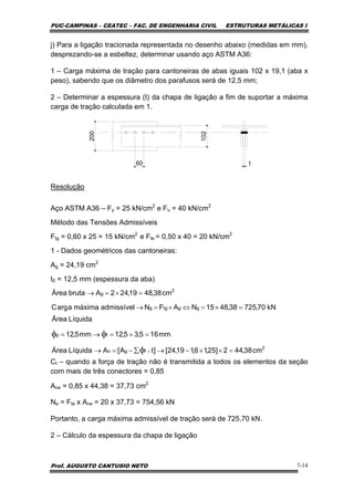 PUC-CAMPINAS – CEATEC – FAC. DE ENGENHARIA CIVIL ESTRUTURAS METÁLICAS I
Prof. AUGUSTO CANTUSIO NETO 7-14
j) Para a ligação tracionada representada no desenho abaixo (medidas em mm),
desprezando-se a esbeltez, determinar usando aço ASTM A36:
1 – Carga máxima de tração para cantoneiras de abas iguais 102 x 19,1 (aba x
peso), sabendo que os diâmetro dos parafusos será de 12,5 mm;
2 – Determinar a espessura (t) da chapa de ligação a fim de suportar a máxima
carga de tração calculada em 1.
102
60
200
t
Resolução
Aço ASTM A36 – Fy = 25 kN/cm2
e Fu = 40 kN/cm2
Método das Tensões Admissíveis
Ftg = 0,60 x 25 = 15 kN/cm2
e Fte = 0,50 x 40 = 20 kN/cm2
1 - Dados geométricos das cantoneiras:
Ag = 24,19 cm2
t0 = 12,5 mm (espessura da aba)
Ct – quando a força de tração não é transmitida a todos os elementos da seção
com mais de três conectores = 0,85
Ane = 0,85 x 44,38 = 37,73 cm2
Ne = Fte x Ane = 20 x 37,73 = 754,56 kN
Portanto, a carga máxima admissível de tração será de 725,70 kN.
2 – Cálculo da espessura da chapa de ligação
kN70,72538,4815NAFNadmissívelmáximaaargC
cm38,4819,242AbrutaÁrea
ggtgg
2
g
=×=⇔×=→
=×=→
2
fgn
fp
cm38,442]25,16,119,24[]tA[ALíquidaÁrea
mm165,35,12mm5,12
LíquidaÁrea
=××−→∑−=→
=+=→=
×φ
φφ
 
