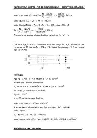 PUC-CAMPINAS – CEATEC – FAC. DE ENGENHARIA CIVIL ESTRUTURAS METÁLICAS I
Prof. AUGUSTO CANTUSIO NETO 7-15
Portanto, a espessura mínima da chapa deverá ser de 2,42 cm.
b) Para a ligação abaixo, determinar a máxima carga de tração admissível com
parafusos de 16 mm, perfis U 152 x 12,2, chapa de espessura 12,5 mm e para
aço ASTM A36
6060
60 12,5
152
200
Resolução
Aço ASTM A36 – Fy = 25 kN/cm2
e Fu = 40 kN/cm2
Método das Tensões Admissíveis
Ftg = 0,60 x 25 = 15 kN/cm2
e Fte = 0,50 x 40 = 20 kN/cm2
1 - Dados geométricos dos perfis U:
Ag = 15,50 cm2
t0 = 5,08 mm (espessura da alma)
cm30,2
2064,15
70,725
t
t64,15
70,725
A
N
F
t64,15A85,0CACAefetivalíquidaÁrea
t4,18)t6,1t20(AlíquidaÁrea
cm42,2
2015
70,725
t
t20
70,725
A
N
Ft20AbrutaÁrea
ne
te
netntne
n
g
tgg
=
×
=⇒
×
==
×=→=→×=→
×=×−×=→
=
×
=⇒
×
==→×=→
kN4653115NAFNadmissívelmáximaaargC
cm00,3150,152AbrutaÁrea
ggtgg
2
g
=×=⇔×=→
=×=→
2
fgn
fp
cm06,262]508,095,135,15[]tA[ALíquidaÁrea
mm5,195,316mm16
LíquidaÁrea
=×××−→∑−=→
=+=→=
×φ
φφ
 