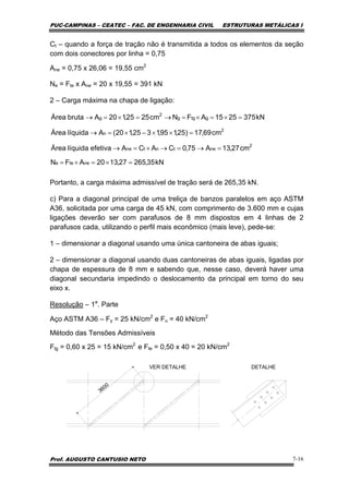 PUC-CAMPINAS – CEATEC – FAC. DE ENGENHARIA CIVIL ESTRUTURAS METÁLICAS I
Prof. AUGUSTO CANTUSIO NETO 7-16
Ct – quando a força de tração não é transmitida a todos os elementos da seção
com dois conectores por linha = 0,75
Ane = 0,75 x 26,06 = 19,55 cm2
Ne = Fte x Ane = 20 x 19,55 = 391 kN
2 – Carga máxima na chapa de ligação:
Portanto, a carga máxima admissível de tração será de 265,35 kN.
c) Para a diagonal principal de uma treliça de banzos paralelos em aço ASTM
A36, solicitada por uma carga de 45 kN, com comprimento de 3.600 mm e cujas
ligações deverão ser com parafusos de 8 mm dispostos em 4 linhas de 2
parafusos cada, utilizando o perfil mais econômico (mais leve), pede-se:
1 – dimensionar a diagonal usando uma única cantoneira de abas iguais;
2 – dimensionar a diagonal usando duas cantoneiras de abas iguais, ligadas por
chapa de espessura de 8 mm e sabendo que, nesse caso, deverá haver uma
diagonal secundaria impedindo o deslocamento da principal em torno do seu
eixo x.
Resolução – 1a
. Parte
Aço ASTM A36 – Fy = 25 kN/cm2
e Fu = 40 kN/cm2
Método das Tensões Admissíveis
Ftg = 0,60 x 25 = 15 kN/cm2
e Fte = 0,50 x 40 = 20 kN/cm2
3600
VER DETALHE DETALHE
kN35,26527,1320AFN
cm27,13A75,0CACAefetivalíquidaÁrea
cm69,17)25,195,1325,120(AlíquidaÁrea
kN3752515AFNcm2525,120AbrutaÁrea
netee
2
netntne
2
n
gtgg
2
g
=×=×=
=→=→×=→
=××−×=→
=×=×=→=×=→
 