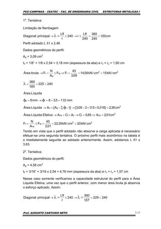 PUC-CAMPINAS – CEATEC – FAC. DE ENGENHARIA CIVIL ESTRUTURAS METÁLICAS I
Prof. AUGUSTO CANTUSIO NETO 7-17
1a
. Tentativa:
Limitação de flambagem
Perfil adotado L 51 x 2,46
Dados geométricos do perfil:
Ag = 3,09 cm2
t0 = 1/8” = 1/8 x 2,54 = 3,18 mm (espessura da aba) e rx = ry = 1,60 cm
Tendo em vista que o perfil adotado não absorve a carga aplicada é necessário
efetuar-se uma segunda tentativa. O próximo perfil mais econômico na tabela é
o imediatamente seguinte ao adotado anteriormente. Assim, adotamos L 51 x
3,63.
2a
. Tentativa:
Dados geométricos do perfil:
Ag = 4,58 cm2
t0 = 3/16” = 3/16 x 2,54 = 4,76 mm (espessura da aba) e rx = ry = 1,57 cm
Nesse caso somente verificamos a capacidade estrutural do perfil para a Área
Liquida Efetiva, uma vez que o perfil anterior, com menor área bruta já absorvia
o esforço aplicado. Assim:
cm50,1
240
360
240
Lfl
r240
r
Lfl
principalDiagonal ==≥→≤→ =λ
240225
60,1
360
cm/kN15cm/kN56,14
09,3
45
FF
A
N
FbrutaÁrea 22
ttg
g
t
<==
<==⇒≤=→
λ
22
te
ne
t
2
netntne
2
fgn
fp
cm/kN20cm/kN39,22
01,2
45
F
A
N
F
cm01,2A85,0CACAEfetivaLíquidaÁrea
cm36,2]318,015,1209,3[]tA[ALíquidaÁrea
mm5,115,38mm8
LíquidaÁrea
>==≤=
=⇒=→×=→
=××−→∑−=→
=+=→=
×φ
φφ
240229
57,1
360
240
r
Lfl
principalDiagonal <=→≤→ =λ=λ
 