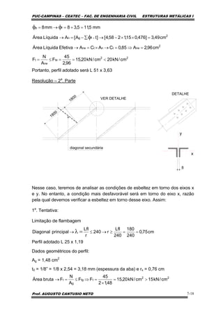 PUC-CAMPINAS – CEATEC – FAC. DE ENGENHARIA CIVIL ESTRUTURAS METÁLICAS I
Prof. AUGUSTO CANTUSIO NETO 7-18
Portanto, perfil adotado será L 51 x 3,63
Resolução – 2a
. Parte
VER DETALHE
DETALHE
1800
1800
diagonal secundária
y
x
8
Nesse caso, teremos de analisar as condições de esbeltez em torno dos eixos x
e y. No entanto, a condição mais desfavorável será em torno do eixo x, razão
pela qual devemos verificar a esbeltez em torno desse eixo. Assim:
1a
. Tentativa:
Limitação de flambagem
Perfil adotado L 25 x 1,19
Dados geométricos do perfil:
Ag = 1,48 cm2
t0 = 1/8” = 1/8 x 2,54 = 3,18 mm (espessura da aba) e rx = 0,76 cm
22
te
ne
t
2
netntne
2
fgn
fp
cm/kN20cm/kN20,15
96,2
45
F
A
N
F
cm96,2A85,0CACAEfetivaLíquidaÁrea
cm49,3]476,015,1258,4[]tA[ALíquidaÁrea
mm5,115,38mm8
<==≤=
=⇒=→×=→
=××−→∑−=→
=+=→=
×φ
φφ
cm75,0
240
180
240
Lfl
r240
r
Lfl
principalDiagonal ==≥→≤→ =λ
22
ttg
g
t cm/kN15cm/kN20,15
48,12
45
FF
A
N
FbrutaÁrea >=
×
=⇒≤=→
 
