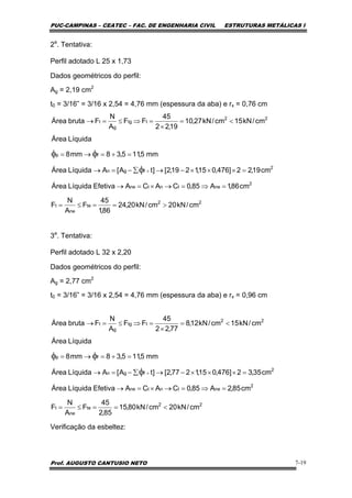PUC-CAMPINAS – CEATEC – FAC. DE ENGENHARIA CIVIL ESTRUTURAS METÁLICAS I
Prof. AUGUSTO CANTUSIO NETO 7-19
2a
. Tentativa:
Perfil adotado L 25 x 1,73
Dados geométricos do perfil:
Ag = 2,19 cm2
t0 = 3/16” = 3/16 x 2,54 = 4,76 mm (espessura da aba) e rx = 0,76 cm
3a
. Tentativa:
Perfil adotado L 32 x 2,20
Dados geométricos do perfil:
Ag = 2,77 cm2
t0 = 3/16” = 3/16 x 2,54 = 4,76 mm (espessura da aba) e rx = 0,96 cm
Verificação da esbeltez:
22
te
ne
t
2
netntne
2
fgn
fp
cm/kN20cm/kN20,24
86,1
45
F
A
N
F
cm86,1A85,0CACAEfetivaLíquidaÁrea
cm19,22]476,015,1219,2[]tA[ALíquidaÁrea
mm5,115,38mm8
LíquidaÁrea
>==≤=
=⇒=→×=→
=×××−→∑−=→
=+=→=
×φ
φφ
22
ttg
g
t cm/kN15cm/kN27,10
19,22
45
FF
A
N
FbrutaÁrea <=
×
=⇒≤=→
22
te
ne
t
2
netntne
2
fgn
fp
cm/kN20cm/kN80,15
85,2
45
F
A
N
F
cm85,2A85,0CACAEfetivaLíquidaÁrea
cm35,32]476,015,1277,2[]tA[ALíquidaÁrea
mm5,115,38mm8
LíquidaÁrea
<==≤=
=⇒=→×=→
=×××−→∑−=→
=+=→=
×φ
φφ
22
ttg
g
t cm/kN15cm/kN12,8
77,22
45
FF
A
N
FbrutaÁrea <=
×
=⇒≤=→
 