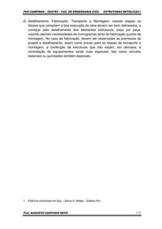 PUC-CAMPINAS – CEATEC – FAC. DE ENGENHARIA CIVIL ESTRUTURAS METÁLICAS I
Prof. AUGUSTO CANTUSIO NETO 1-12
d) Detalhamento, Fabricação, Transporte e Montagem: nessas etapas os
fatores que compõem a boa execução da obra devem ser bem delineados, a
começar pelo detalhamento dos elementos estruturais, peça por peça,
visando atender necessidades de cronogramas tanto de fabricação quanto de
montagem. No caso da fabricação, devem ser observadas as premissas de
projeto e detalhamento, assim como prever para as etapas de transporte e
montagem, a confecção de estruturas que não exijam, em demasia, a
contratação de equipamentos ainda mais especiais, tais como veículos
especiais ou guindastes também especiais.
1. Edifícios Industriais em Aço – Ildony H. Belley – Editora Pini
 