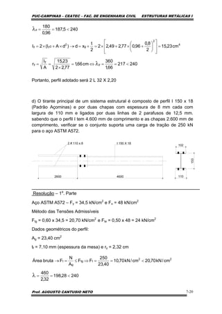 PUC-CAMPINAS – CEATEC – FAC. DE ENGENHARIA CIVIL ESTRUTURAS METÁLICAS I
Prof. AUGUSTO CANTUSIO NETO 7-20
Portanto, perfil adotado será 2 L 32 X 2,20
d) O tirante principal de um sistema estrutural é composto de perfil I 150 x 18
(Padrão Açominas) e por duas chapas com espessura de 8 mm cada com
largura de 110 mm e ligados por duas linhas de 2 parafusos de 12,5 mm.
sabendo que o perfil I tem 4.600 mm de comprimento e as chapas 2.600 mm de
comprimento, verificar se o conjunto suporta uma carga de tração de 250 kN
para o aço ASTM A572.
2600 4600 110
2 # 110 x 8 I 150 X 18
102
153
Resolução – 1a
. Parte
Aço ASTM A572 – Fy = 34,5 kN/cm2
e Fu = 48 kN/cm2
Método das Tensões Admissíveis
Ftg = 0,60 x 34,5 = 20,70 kN/cm2
e Fte = 0,50 x 48 = 24 kN/cm2
Dados geométricos do perfil:
Ag = 23,40 cm2
tf = 7,10 mm (espessura da mesa) e ry = 2,32 cm
240217
66,1
360
cm66,1
77,22
23,15
A
I
r
cm23,15
2
8,0
96,077,249,22
2
t
xd)dAI(2I
2405,187
96,0
180
y
y
y
4
2
g
2
0yy
x
<==⇔=
×
==
=
⎥
⎥
⎦
⎤
⎢
⎢
⎣
⎡
⎟
⎠
⎞
⎜
⎝
⎛
+×+×=+=→×+×=
<==
λ
λ
24028,198
32,2
460
cm/kN70,20cm/kN70,10
40,23
250
FF
A
N
FbrutaÁrea 22
ttg
g
t
<==
<==⇒≤=→
λ
 
