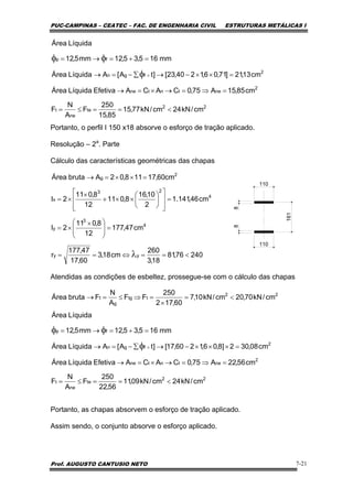 PUC-CAMPINAS – CEATEC – FAC. DE ENGENHARIA CIVIL ESTRUTURAS METÁLICAS I
Prof. AUGUSTO CANTUSIO NETO 7-21
Portanto, o perfil I 150 x18 absorve o esforço de tração aplicado.
Resolução – 2a
. Parte
Cálculo das características geométricas das chapas
Atendidas as condições de esbeltez, prossegue-se com o cálculo das chapas
Portanto, as chapas absorvem o esforço de tração aplicado.
Assim sendo, o conjunto absorve o esforço aplicado.
22
te
ne
t
2
netntne
2
fgn
fp
cm/kN24cm/kN77,15
85,15
250
F
A
N
F
cm85,15A75,0CACAEfetivaLíquidaÁrea
cm13,21]71,06,1240,23[]tA[ALíquidaÁrea
mm165,35,12mm5,12
LíquidaÁrea
<==≤=
=⇒=→×=→
=××−→∑−=→
=+=→=
×φ
φφ
110
161
88
110
22
ttg
g
t cm/kN70,20cm/kN10,7
60,172
250
FF
A
N
FbrutaÁrea <=
×
=⇒≤=→
22
te
ne
t
2
netntne
2
fgn
fp
cm/kN24cm/kN09,11
56,22
250
F
A
N
F
cm56,22A75,0CACAEfetivaLíquidaÁrea
cm08,302]8,06,1260,17[]tA[ALíquidaÁrea
mm165,35,12mm5,12
LíquidaÁrea
<==≤=
=⇒=→×=→
=×××−→∑−=→
=+=→=
×φ
φφ
24076,81
18,3
260
cm18,3
60,17
47,177
r
cm47,177
12
8,011
2I
cm46,141.1
2
10,16
8,011
12
8,011
2I
cm60,17118,02AbrutaÁrea
yy
4
3
y
4
23
x
2
g
<==⇔==
=⎟
⎟
⎠
⎞
⎜
⎜
⎝
⎛ ×
×=
=
⎥
⎥
⎦
⎤
⎢
⎢
⎣
⎡
⎟
⎠
⎞
⎜
⎝
⎛
××+
×
×=
=××=→
λ
 