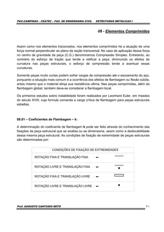 PUC-CAMPINAS – CEATEC – FAC. DE ENGENHARIA CIVIL ESTRUTURAS METÁLICAS I
Prof. AUGUSTO CANTUSIO NETO 8-1
08 - Elementos Comprimidos
Assim como nos elementos tracionados, nos elementos comprimidos há a atuação de uma
força normal perpendicular ao plano da seção transversal. No caso de aplicação dessa força
no centro de gravidade da peça (C.G.) denominamos Compressão Simples. Entretanto, ao
contrário do esforço de tração que tende a retificar a peça, diminuindo os efeitos de
curvatura nas peças estruturais, o esforço de compressão tende a acentuar essas
curvaturas.
Somente peças muito curtas podem sofrer cargas de compressão até o escoamento do aço,
porquanto a situação mais comum é a ocorrência dos efeitos de flambagem ou flexão súbita,
antes mesmo que o material atinja sua resistência ultima. Nas peças comprimidas, além da
flambagem global, também deve-se considerar a flambagem local.
Os primeiros estudos sobre instabilidade foram realizados por Leonhard Euler, em meados
do século XVIII, cuja formula comanda a carga crítica de flambagem para peças estruturais
esbeltas.
08.01 – Coeficientes de Flambagem – k:
A determinação do coeficiente de flambagem k pode ser feito através do conhecimento das
fixações da peça estrutural que se analisa ou se dimensiona, assim como a deslocabilidade
dessa mesma peça estrutural. As condições de fixação de extremidade de peças estruturais
são determinadas por:
CONDIÇÕES DE FIXAÇÃO DE EXTREMIDADES
ROTAÇÃO FIXA E TRANSLAÇÃO FIXA
ROTAÇÃO LIVRE E TRANSLAÇÃO FIXA
ROTAÇÃO FIXA E TRANSLAÇÃO LIVRE
ROTAÇÃO LIVRE E TRANSLAÇÃO LIVRE
 