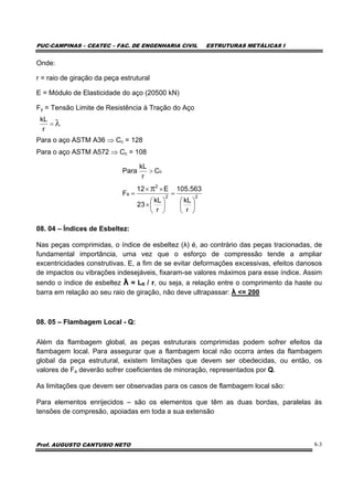 PUC-CAMPINAS – CEATEC – FAC. DE ENGENHARIA CIVIL ESTRUTURAS METÁLICAS I
Prof. AUGUSTO CANTUSIO NETO 8-3
Onde:
r = raio de giração da peça estrutural
E = Módulo de Elasticidade do aço (20500 kN)
Fy = Tensão Limite de Resistência à Tração do Aço
Para o aço ASTM A36 ⇒ Cc = 128
Para o aço ASTM A572 ⇒ Cc = 108
08. 04 – Índices de Esbeltez:
Nas peças comprimidas, o índice de esbeltez (λ) é, ao contrário das peças tracionadas, de
fundamental importância, uma vez que o esforço de compressão tende a ampliar
excentricidades construtivas. E, a fim de se evitar deformações excessivas, efeitos danosos
de impactos ou vibrações indesejáveis, fixaram-se valores máximos para esse índice. Assim
sendo o índice de esbeltez λ = Lfl / r, ou seja, a relação entre o comprimento da haste ou
barra em relação ao seu raio de giração, não deve ultrapassar: λ <= 200
08. 05 – Flambagem Local - Q:
Além da flambagem global, as peças estruturais comprimidas podem sofrer efeitos da
flambagem local. Para assegurar que a flambagem local não ocorra antes da flambagem
global da peça estrutural, existem limitações que devem ser obedecidas, ou então, os
valores de Fa deverão sofrer coeficientes de minoração, representados por Q.
As limitações que devem ser observadas para os casos de flambagem local são:
Para elementos enrijecidos – são os elementos que têm as duas bordas, paralelas às
tensões de compresão, apoiadas em toda a sua extensão
λ=
r
kL
22
2
a
c
r
kL
563.105
r
kL
23
E12
F
C
r
kL
Para
⎟
⎠
⎞
⎜
⎝
⎛
=
⎟
⎠
⎞
⎜
⎝
⎛
×
××
=
>
π
 