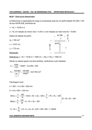 PUC-CAMPINAS – CEATEC – FAC. DE ENGENHARIA CIVIL ESTRUTURAS METÁLICAS I
Prof. AUGUSTO CANTUSIO NETO 8-6
08.07 - Exercícios Resolvidos
a) Determinar a capacidade de carga à compressão axial de um perfil soldado CS 300 x 149
de aço ASTM A36, admitindo-se:
1 – KL = 10,00 m e
2 – KL em relação ao menor eixo = 5,40 m. e em relação ao maior eixo KL = 9,00m
Dados de tabelas de perfis:
Ag = 190 cm2
rx = 12,67 cm
ry = 7,70 cm.
Resolução:
Referência 1 – KL = 10,00 m = 1000 cm → KLx = KLy = 1000 cm
Sendo os valores iguais nos dois sentidos, verificamos a pior hipótese:
Flambagem local
h = 300 – 2 x 2,50 = 250 mm
b = 0,5 x 300 = 150 mm
00,1QQQ
00,1Q166
25
150
t
b
Mesa
00,1K70
t
h
00,1Q4363,15
16
250
t
h
Alma
sa
s
f
c
w
a
w
=×=
=⇒<==⇒
=⇒<⇒=⇒<==⇒
bf =300
d=300
tw=16
tf=25
y
x
2
22
a
cy
cm/kN27,6
87,129
563.105
r
kL
563.105
F
200)128(C87,129
70,7
1000
==
⎟
⎠
⎞
⎜
⎝
⎛
=
<>==λ
kN190.100,119027,6QAFN
A
N
QF ga
g
a =××=××=⇒≤=×
 