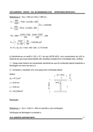 PUC-CAMPINAS – CEATEC – FAC. DE ENGENHARIA CIVIL ESTRUTURAS METÁLICAS I
Prof. AUGUSTO CANTUSIO NETO 8-7
Referência 2 – KLy = 540 cm e KLx = 900 cm
b) Admitindo-se um perfil H 152 x 37,1 de aço ASTM A572, com comprimento de 4,00 m,
sabendo-se que suas extremidades são rotuladas (rotação livre e translação fixa), verificar:
1 – Carga axial máxima de compressão admitindo-se que há contenção lateral impedindo a
flambagem em torno do eixo y e
2 – Comparar o resultado com uma peçca sem contenção lateral.
Dados:
Ag = 47,3 cm2
rx = 6,43 cm
ry = 3,63 cm
Fy = 34,5 kN/cm2
Resolução:
Referência 1 – KLx = 4,00 m = 400 cm (sentido y com contenção)
Verificação da flambagem no sentido x:
comandax
200)128(C12,70
70,7
540
200)128(C03,71
67,12
900
cy
cx
←
<<==
<<==
λ
λ
λ
kN70,171.200,119043,11QAFN
cm/kN43,11
85,1
25
1282
03,71
1F
85,1
128
03,71125,0
128
03,71375,0
667,1FS
ga
2
2
2
a
3
3
=××=××=
=×⎥
⎦
⎤
⎢
⎣
⎡
×
−=
=
×
−
×
+=
bf = 150.8
d=152.4
tw=8
tf=12
y
x
 