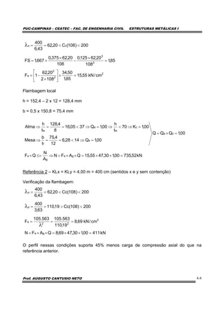 PUC-CAMPINAS – CEATEC – FAC. DE ENGENHARIA CIVIL ESTRUTURAS METÁLICAS I
Prof. AUGUSTO CANTUSIO NETO 8-8
Flambagem local
h = 152,4 – 2 x 12 = 128,4 mm
b = 0,5 x 150,8 = 75,4 mm
Referência 2 – KLx = KLy = 4,00 m = 400 cm (sentidos x e y sem contenção)
Verificação da flambagem:
O perfil nessas condições suporta 45% menos carga de compressão axial do que na
referência anterior.
00,1QQQ
00,1Q1428,6
12
4,75
t
b
Mesa
00,1K70
t
h
00,1Q3705,16
8
4,128
t
h
Alma
sa
s
f
c
w
a
w
=×=
=⇒<==⇒
=⇒<⇒=⇒<==⇒
200)108(Cc19,110
63,3
400
200)108(Cc20,62
43,6
400
y
x
<>==
<<==
λ
λ
kN41100,130,4769,8QAFN
cm/kN69,8
19,110
563.105563.105
F
ga
2
22
a
=××=××=
===
λ
2
2
2
a
3
3
cm/kN55,15
85,1
50,34
1082
20,62
1F
85,1
108
20,62125,0
108
20,62375,0
667,1FS
=×⎥
⎦
⎤
⎢
⎣
⎡
×
−=
=
×
−
×
+=
200)108(C20,62
43,6
400
cx <<==λ
kN52,73500,130,4755,15QAFN
A
N
QF ga
g
a =××=××=⇒≤=×
 