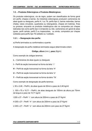 PUC-CAMPINAS – CEATEC – FAC. DE ENGENHARIA CIVIL ESTRUTURAS METÁLICAS I
Prof. AUGUSTO CANTUSIO NETO 1-13
1.5. – Produtos Siderúrgicos e Produtos Metalúrgicos:
Os produtos siderúrgicos, via de regra, podem ser classificados de forma geral
em perfis; chapas e barras. As indústrias siderúrgicas produzem cantoneiras de
abas iguais ou desiguais, perfis H, I ou Tê, perfis tipo U, barras redondas, barras
chatas, tubos circulares, quadrados ou retangulares, chapas em bobinas, finas
ou grossas; enquanto os produtos metalúrgicos são os compostos por chapas
dobradas tais como perfis tipo U enrijecido ou não, cantoneiras em geral de abas
iguais, perfil cartola, perfil Z ou trapezoidais, ou ainda, compostos por chapas
soldadas para perfis tipo Tê soldado ou I soldado.
1.5.1. – Designação dos perfis:
a) Perfis laminados ou conformados a quente:
A designação de perfis metálicos laminados segue determinada ordem
Código, altura (mm.), peso (Kg/m)
Como exemplo de códigos teremos:
L – Cantoneiras de abas iguais ou desiguais
I – Perfil de seção transversal na forma da letra ‘ I ‘
H – Perfil de seção transversal na forma da letra ‘H’
U – Perfil de seção transversal na forma da letra ‘U’
T – Perfil de seção transversal na forma da letra ‘Tê’
Como exemplo de designação de perfis teremos:
L 50 x 2,46 – Perfil L de abas iguais de 50mm e peso de 2,46 kg/ml
L 100 x 75 x 10,71 – Perfil L de abas desiguais de 100mm de altura por 75mm
de largura e peso de 10,71 kg/ml
I 200 x 27 – Perfil ‘ I ‘ com altura de 200mm e peso de 27 Kg/ml
H 200 x 27 – Perfil ‘ H ‘ com altura de 200mm e peso de 27 Kg/ml
U 200 x 27 – Perfil ‘ U ‘ com altura de 200mm com peso de 27 Kg/ml
 