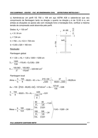 PUC-CAMPINAS – CEATEC – FAC. DE ENGENHARIA CIVIL ESTRUTURAS METÁLICAS I
Prof. AUGUSTO CANTUSIO NETO 8-9
c) Admitindo-se um perfil VS 750 x 108 em aço ASTM A36 e sabendo-se que seu
comprimento de flambagem tanto na direção x quanto na direção y é de 12,00 m e, em
ambas as situações os apoios são com rotulação livre e translação livre, verificar a máxima
tensão de compressão axial absorvida pelo perfil.
Dados: Ag = 130 cm2
rx = 31,18 cm
ry = 7,04 cm
h = 750 – 2 x 12,5 = 725 mm
b = 0,50 x 320 = 160 mm
Resolução:
Flambagem global:
K = 1,00 ⇒ KL = 1,00 x 1200 = 1200 cm
Flambagem local
( )[ ]
2480,1243,11
24
51,0
25
168
K
F
168
43,11
51,0
25
80
K
F
80
80,12
5,12
160
t
b
Mesa
51,0
8
725
05,4
K7063,90
8
725
t
h
98,0
130
42,127
Qcm42,1278,028,695,72130A
cm28,69
63,363,90
37
1
63,3
8,0210
h4363,90
8
725
t
h
Alma
c
y
c
y
f
46,0
c
w
a
2
ef
ef
w
<<
⎪
⎪
⎪
⎪
⎩
⎪⎪
⎪
⎪
⎨
⎧
==
==
⇒==⇒
=
⎟
⎠
⎞
⎜
⎝
⎛
=⇒>==
==⇒=×−−=
=⎥
⎦
⎤
⎢
⎣
⎡
×
−×
×
=⇒>==⇒
bf =320
d=750
tw=8
tf=12,5
y
x
2
22
a
cy
cm/kN63,3
45,170
563.105563.105
F
200)128(C45,170
04,7
1200
===
<>==
λ
λ
 