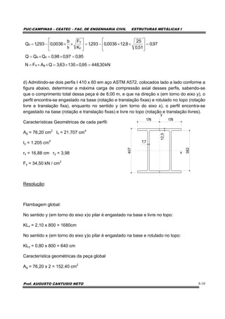 PUC-CAMPINAS – CEATEC – FAC. DE ENGENHARIA CIVIL ESTRUTURAS METÁLICAS I
Prof. AUGUSTO CANTUSIO NETO 8-10
d) Admitindo-se dois perfis I 410 x 60 em aço ASTM A572, colocados lado a lado conforme a
figura abaixo, determinar a máxima carga de compressão axial desses perfis, sabendo-se
que o comprimento total dessa peça é de 8,00 m, e que na direção x (em torno do eixo y), o
perfil encontra-se engastado na base (rotação e translação fixas) e rotulado no topo (rotação
livre e translação fixa), enquanto no sentido y (em torno do eixo x), o perfil encontra-se
engastado na base (rotação e translação fixas) e livre no topo (rotação e translação livres).
Características Geométricas de cada perfil:
Ag = 76,20 cm2
Ix = 21.707 cm4
Iy = 1.205 cm4
rx = 16,88 cm ry = 3,98
Fy = 34,50 kN / cm2
Resolução:
Flambagem global:
No sentido y (em torno do eixo x)o pilar é engastado na base e livre no topo:
KLx = 2,10 x 800 = 1680cm
No sentido x (em torno do eixo y)o pilar é engastado na base e rotulado no topo:
KLy = 0,80 x 800 = 640 cm
Característica geométricas da peça global
Ag = 76,20 x 2 = 152,40 cm2
kN30,44895,013063,3QAFN
95,097,098,0QQQ
97,0
51,0
25
8,120036,0293,1
K
F
t
b
0036,0293,1Q
ga
sa
c
y
f
s
=××=××=
=×=×=
=⎥
⎦
⎤
⎢
⎣
⎡
××−=⎥
⎦
⎤
⎢
⎣
⎡
××−=
407
178
7,7
12,5
178
382
y
x
 