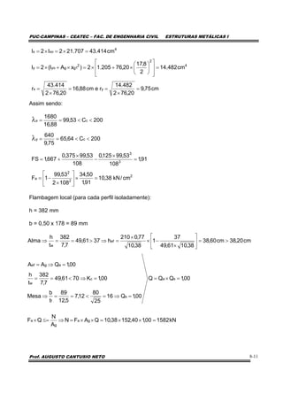 PUC-CAMPINAS – CEATEC – FAC. DE ENGENHARIA CIVIL ESTRUTURAS METÁLICAS I
Prof. AUGUSTO CANTUSIO NETO 8-11
Assim sendo:
Flambagem local (para cada perfil isoladamente):
h = 382 mm
b = 0,50 x 178 = 89 mm
00,1QQQ
00,1Q16
25
80
12,7
5,12
89
t
b
Mesa
00,1K7061,49
7,7
382
t
h
00,1QAA
cm20,38cm60,38
38,1061,49
37
1
38,10
77,0210
h3761,49
7,7
382
t
h
Alma
sa
s
f
c
w
agef
ef
w
=×=
=⇒=<==⇒
=⇒<==
=⇒=
>=⎥
⎦
⎤
⎢
⎣
⎡
×
−×
×
=⇒>==⇒
cm75,9
20,762
482.14
recm88,16
20,762
414.43
r
cm482.14
2
8,17
20,76205.12)xAI(2I
cm414.43707.212I2I
yx
4
2
2
1ggyoy
4
xox
=
×
==
×
=
=
⎥
⎥
⎦
⎤
⎢
⎢
⎣
⎡
⎟
⎠
⎞
⎜
⎝
⎛
×+×=×+×=
=×=×=
200C64,65
75,9
640
200C53,99
88,16
1680
cy
cx
<<==
<<==
λ
λ
2
2
2
a
3
3
cm/kN38,10
91,1
50,34
1082
53,99
1F
91,1
108
53,99125,0
108
53,99375,0
667,1FS
=×⎥
⎦
⎤
⎢
⎣
⎡
×
−=
=
×
−
×
+=
kN158200,140,15238,10QAFN
A
N
QF ga
g
a =××=××=⇒≤=×
 