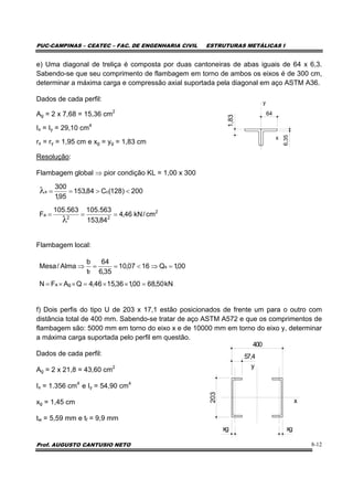 PUC-CAMPINAS – CEATEC – FAC. DE ENGENHARIA CIVIL ESTRUTURAS METÁLICAS I
Prof. AUGUSTO CANTUSIO NETO 8-12
e) Uma diagonal de treliça é composta por duas cantoneiras de abas iguais de 64 x 6,3.
Sabendo-se que seu comprimento de flambagem em torno de ambos os eixos é de 300 cm,
determinar a máxima carga e compressão axial suportada pela diagonal em aço ASTM A36.
Dados de cada perfil:
Ag = 2 x 7,68 = 15,36 cm2
Ix = Iy = 29,10 cm4
rx = ry = 1,95 cm e xg = yg = 1,83 cm
Resolução:
Flambagem global ⇒ pior condição KL = 1,00 x 300
Flambagem local:
f) Dois perfis do tipo U de 203 x 17,1 estão posicionados de frente um para o outro com
distância total de 400 mm. Sabendo-se tratar de aço ASTM A572 e que os comprimentos de
flambagem são: 5000 mm em torno do eixo x e de 10000 mm em torno do eixo y, determinar
a máxima carga suportada pelo perfil em questão.
Dados de cada perfil:
Ag = 2 x 21,8 = 43,60 cm2
Ix = 1.356 cm4
e Iy = 54,90 cm4
xg = 1,45 cm
tw = 5,59 mm e tf = 9,9 mm
64
6,35
y
x
1,83
kN50,6800,136,1546,4QAFN
00,1Q1607,10
35,6
64
t
b
Alma/Mesa
ga
s
f
=××=××=
=⇒<==⇒
x
y
203
57,4
400
xgxg
2
22
a
cx
cm/kN46,4
84,153
563.105563.105
F
200)128(C84,153
95,1
300
===
<>==
λ
λ
 