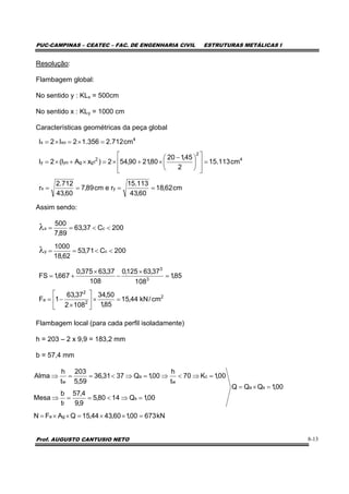 PUC-CAMPINAS – CEATEC – FAC. DE ENGENHARIA CIVIL ESTRUTURAS METÁLICAS I
Prof. AUGUSTO CANTUSIO NETO 8-13
Resolução:
Flambagem global:
No sentido y : KLx = 500cm
No sentido x : KLy = 1000 cm
Características geométricas da peça global
Assim sendo:
Flambagem local (para cada perfil isoladamente)
h = 203 – 2 x 9,9 = 183,2 mm
b = 57,4 mm
kN67300,160,4344,15QAFN
00,1QQQ
00,1Q1480,5
9,9
4,57
t
b
Mesa
00,1K70
t
h
00,1Q3731,36
59,5
203
t
h
Alma
ga
sa
s
f
c
w
a
w
=××=××=
=×=
=⇒<==⇒
=⇒<⇒=⇒<==⇒
cm62,18
60,43
113.15
recm89,7
60,43
712.2
r
cm113.15
2
45,120
80,2190,542)xAI(2I
cm712.2356.12I2I
yx
4
2
2
1ggyoy
4
xox
====
=
⎥
⎥
⎦
⎤
⎢
⎢
⎣
⎡
⎟
⎠
⎞
⎜
⎝
⎛ −
×+×=×+×=
=×=×=
200C71,53
62,18
1000
200C37,63
89,7
500
cy
cx
<<==
<<==
λ
λ
2
2
2
a
3
3
cm/kN44,15
85,1
50,34
1082
37,63
1F
85,1
108
37,63125,0
108
37,63375,0
667,1FS
=×⎥
⎦
⎤
⎢
⎣
⎡
×
−=
=
×
−
×
+=
 