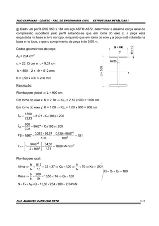 PUC-CAMPINAS – CEATEC – FAC. DE ENGENHARIA CIVIL ESTRUTURAS METÁLICAS I
Prof. AUGUSTO CANTUSIO NETO 8-14
g) Dado um perfil CVS 550 x 184 em aço ASTM A572, determinar a máxima carga axial de
compressão suportada pelo perfil sabendo-se que em torno do eixo x, a peça está
engastada na base e livre no topo, enquanto que em torno do eixo y a peça está rotulada na
base e no topo, e que o comprimento da peça é de 9,00 m.
Dados geométricos da peça:
Ag = 234 cm2
rx = 23,13 cm e ry = 9,31 cm
h = 550 – 2 x 19 = 512 mm
b = 0,50 x 400 = 200 mm
Resolução:
Flambagem global ⇒ L = 900 cm
Em torno do eixo x: K = 2,10 ⇒ KLx = 2,10 x 900 = 1890 cm
Em torno do eixo y: K = 1,00 ⇒ KLx = 1,00 x 900 = 900 cm
Flambagem local:
kN541.200,123486,10QAFN
00,1QQQ
00,1Q1453,10
19
200
t
b
Mesa
00,1Kc70
t
h
00,1Q3732
16
512
t
h
Alma
ga
sa
s
f
w
a
w
=××=××=
=×=
=⇒<==⇒
=⇒<⇒=⇒<==⇒
bf =400
d=550
tw=16
tf=19
y
x
200)108(C67,96
31,9
900
200)108(C71,81
13,23
1890
cy
cx
<<==
<<==
λ
λ
2
2
2
a
3
3
cm/kN86,10
91,1
50,34
1082
67,96
1F
91,1
108
67,96125,0
108
67,96375,0
667,1FS
=×⎥
⎦
⎤
⎢
⎣
⎡
×
−=
=
×
−
×
+=
 