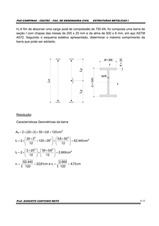 PUC-CAMPINAS – CEATEC – FAC. DE ENGENHARIA CIVIL ESTRUTURAS METÁLICAS I
Prof. AUGUSTO CANTUSIO NETO 8-15
h) A fim de absorver uma carga axial de compressão de 750 kN, foi composta uma barra de
seção I com chapas das mesas de 200 x 20 mm e da alma de 500 x 8 mm. em aço ASTM
A572. Seguindo o esquema estático apresentado, determinar o máximo comprimento da
barra que pode ser adotado.
Resolução:
Características Geométricas da barra
cm72,4
120
669.2
recm81,22
120
440.62
r
cm669.2
12
8,050
12
202
2I
cm440.62
12
508,0
26120
12
220
2I
cm1208,050)220(2A
yx
4
33
y
4
3
2
3
x
2
g
====
=⎟
⎟
⎠
⎞
⎜
⎜
⎝
⎛ ×
+⎟
⎟
⎠
⎞
⎜
⎜
⎝
⎛ ×
×=
=⎟
⎟
⎠
⎞
⎜
⎜
⎝
⎛ ×
+⎟
⎟
⎠
⎞
⎜
⎜
⎝
⎛
×+
×
×=
=×+××=
Lx
LyLy
bf =200
d=540
tw=8
tf=20
y
x
 