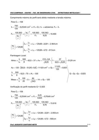 PUC-CAMPINAS – CEATEC – FAC. DE ENGENHARIA CIVIL ESTRUTURAS METÁLICAS I
Prof. AUGUSTO CANTUSIO NETO 8-16
Comprimento máximo do perfil será obtido mediante a tensão máxima:
Flambagem Local:
Verificação do perfil mediante Q = 0,925
( )[ ]
925,0QQQ
00,1Q14
5,34
80
5
20
100
t
b
Mesa
00,1K705,62
8
500
t
h
925,0
120
03,111
Qcm03,1118,029,515,62120A
cm29,51
25,65,62
37
1
25,6
8,0210
h375,62
8
500
t
h
Alma
sa
s
f
c
w
a
2
ef
ef
w
=×=
=⇒=<==⇒
=⇒<==
==⇒=×−−=
=⎥
⎦
⎤
⎢
⎣
⎡
×
−×
×
=⇒>==⇒
⎪
⎪
⎩
⎪
⎪
⎨
⎧
=×=⇒=
=×=⇒=
≤⎟
⎠
⎞
⎜
⎝
⎛
==≤⎟
⎠
⎞
⎜
⎝
⎛
⇒
⎟
⎠
⎞
⎜
⎝
⎛
=
=→≥×⇔==
=
λ
λ
cm61372,496,129L
r
L
cm964.281,2296,129L
r
L
96,129
r
kL
890.16
25,6
563.105
F
563.105
r
kL
r
kL
563.105
F
fFadotamosfQFcm/kN25,6
120
750
f
108CPara
y
y
y
y
x
x
x
x
a
2
2
a
aaaa
2
a
c
⎪
⎪
⎩
⎪
⎪
⎨
⎧
=×=⇒=
=×=⇒=
≤⎟
⎠
⎞
⎜
⎝
⎛
==≤⎟
⎠
⎞
⎜
⎝
⎛
⇒
⎟
⎠
⎞
⎜
⎝
⎛
=
==⇒==
=
λ
λ
cm59072,496,124Ly
r
Ly
y
cm850.281,2296,124Lx
r
Lx
x
96,124
r
kL
616.15
76,6
563.105
F
563.105
r
kL
r
kL
563.105
F
cm/kN76,6
925,0
25,6
Fcm/kN25,6
120
750
f
108CPara
y
x
a
2
2
a
2
a
2
a
c
 