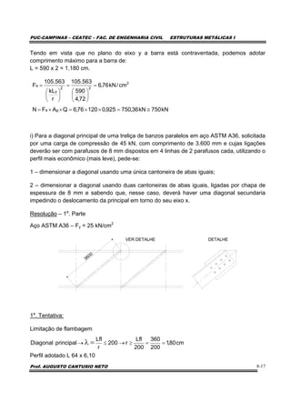 PUC-CAMPINAS – CEATEC – FAC. DE ENGENHARIA CIVIL ESTRUTURAS METÁLICAS I
Prof. AUGUSTO CANTUSIO NETO 8-17
Tendo em vista que no plano do eixo y a barra está contraventada, podemos adotar
comprimento máximo para a barra de:
L = 590 x 2 = 1.180 cm.
i) Para a diagonal principal de uma treliça de banzos paralelos em aço ASTM A36, solicitada
por uma carga de compressão de 45 kN, com comprimento de 3.600 mm e cujas ligações
deverão ser com parafusos de 8 mm dispostos em 4 linhas de 2 parafusos cada, utilizando o
perfil mais econômico (mais leve), pede-se:
1 – dimensionar a diagonal usando uma única cantoneira de abas iguais;
2 – dimensionar a diagonal usando duas cantoneiras de abas iguais, ligadas por chapa de
espessura de 8 mm e sabendo que, nesse caso, deverá haver uma diagonal secundaria
impedindo o deslocamento da principal em torno do seu eixo x.
Resolução – 1a
. Parte
Aço ASTM A36 – Fy = 25 kN/cm2
3600
VER DETALHE DETALHE
1a
. Tentativa:
Limitação de flambagem
Perfil adotado L 64 x 6,10
cm80,1
200
360
200
Lfl
r200
r
Lfl
principalDiagonal ==≥→≤→ =λ
kN750kN36,750925,012076,6QAFN
cm/kN76,6
72,4
590
563.105
r
kL
563.105
F
ga
2
22
y
a
≅=××=××=
=
⎟
⎠
⎞
⎜
⎝
⎛
=
⎟
⎠
⎞
⎜
⎝
⎛
=
 