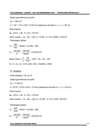 PUC-CAMPINAS – CEATEC – FAC. DE ENGENHARIA CIVIL ESTRUTURAS METÁLICAS I
Prof. AUGUSTO CANTUSIO NETO 8-18
Dados geométricos do perfil:
Ag = 7,68 cm2
t0 = 1/4” = 1/4 x 2,54 = 6,35 mm (espessura da aba) e rx = ry = 1,95 cm
Flambagem global:
2a
. Tentativa:
Perfil adotado L 76 x 9,10
Dados geométricos do perfil:
Ag = 11,48 cm2
t0 = 5/16” = 5/16 x 2,54 = 7,9 mm (espessura da aba) e rx = ry = 2,33 cm
Flambagem global:
2
fgn
fp
cm22,6]635,015,1268,7[]tA[ALíquidaÁrea
mm5,115,38mm8
LíquidaÁrea
=××−→∑−=→
=+=→=
×φ
φφ
kN45kN28,1900,122,610,3QAFN
00,1Q1607,10
35,6
64
t
b
Alma/Mesa
na
s
f
<=××=××=
=⇒<==⇒
2
fgn
fp
cm67,9]79,015,1248,11[]tA[ALíquidaÁrea
mm5,115,38mm8
LíquidaÁrea
=××−→∑−=→
=+=→=
×φ
φφ
2
22
a
cx
cm/kN42,4
51,154
563.105563.105
F
200)128(C51,154
33,2
360
===
<>==
λ
λ
2
22
a
cx
cm/kN10,3
62,184
563.105563.105
F
200)128(C62,184
95,1
360
===
<>==
λ
λ
 