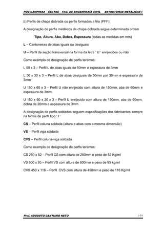 PUC-CAMPINAS – CEATEC – FAC. DE ENGENHARIA CIVIL ESTRUTURAS METÁLICAS I
Prof. AUGUSTO CANTUSIO NETO 1-14
b) Perfis de chapa dobrada ou perfis formados a frio (PFF):
A designação de perfis metálicos de chapa dobrada segue determinada ordem
Tipo, Altura, Aba, Dobra, Espessura (todas as medidas em mm)
L – Cantoneiras de abas iguais ou desiguais
U – Perfil de seção transversal na forma da letra ‘ U ‘ enrijecidos ou não
Como exemplo de designação de perfis teremos:
L 50 x 3 – Perfil L de abas iguais de 50mm e espessura de 3mm
L 50 x 30 x 3 – Perfil L de abas desiguais de 50mm por 30mm e espessura de
3mm
U 150 x 60 x 3 – Perfil U não enrijecido com altura de 150mm, aba de 60mm e
espessura de 3mm
U 150 x 60 x 20 x 3 – Perfil U enrijecido com altura de 150mm, aba de 60mm,
dobra de 20mm e espessura de 3mm
A designação de perfis soldados seguem especificações dos fabricantes sempre
na forma de perfil tipo ‘ I ‘
CS – Perfil coluna soldada (altura e abas com a mesma dimensão)
VS – Perfil viga soldada
CVS – Perfil coluna-viga soldada
Como exemplo de designação de perfis teremos:
CS 250 x 52 – Perfil CS com altura de 250mm e peso de 52 Kg/ml
VS 600 x 95 – Perfil VS com altura de 600mm e peso de 95 kg/ml
CVS 450 x 116 – Perfil CVS com altura de 450mm e peso de 116 Kg/ml
 