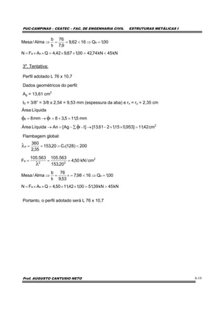 PUC-CAMPINAS – CEATEC – FAC. DE ENGENHARIA CIVIL ESTRUTURAS METÁLICAS I
Prof. AUGUSTO CANTUSIO NETO 8-19
3a
. Tentativa:
Perfil adotado L 76 x 10,7
Dados geométricos do perfil:
Ag = 13,61 cm2
t0 = 3/8” = 3/8 x 2,54 = 9,53 mm (espessura da aba) e rx = ry = 2,35 cm
Flambagem global:
Portanto, o perfil adotado será L 76 x 10,7
kN45kN74,4200,167,942,4QAFN
00,1Q1662,9
9,7
76
t
b
Alma/Mesa
na
s
f
<=××=××=
=⇒<==⇒
2
f
fp
cm42,11]953,015,1261,13[]tAg[AnLíquidaÁrea
mm5,115,38mm8
LíquidaÁrea
=××−→∑−=→
=+=→=
×φ
φφ
2
22
a
cx
cm/kN50,4
20,153
563.105563.105
F
200)128(C20,153
35,2
360
===
<>==
λ
λ
kN45kN39,5100,142,1150,4QAFN
00,1Q1698,7
53,9
76
t
b
Alma/Mesa
na
s
f
>=××=××=
=⇒<=×=⇒
 