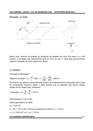 PUC-CAMPINAS – CEATEC – FAC. DE ENGENHARIA CIVIL ESTRUTURAS METÁLICAS I
Prof. AUGUSTO CANTUSIO NETO 8-20
Resolução – 2a
. Parte
VER DETALHE
DETALHE
1800
1800
diagonal secundária
y
x
8
Nesse caso, teremos de analisar as condições de esbeltez em torno dos eixos x e y. No
entanto, a condição mais desfavorável será em torno do eixo x, razão pela qual devemos
verificar a esbeltez em torno desse eixo. Assim:
1a
. Tentativa:
Limitação de flambagem
No entanto, em vista do comportamento anterior de dimensionamento das peças sob a ação
da compressão, devemos adotar o perfil também sob os aspectos dos baixos valores
obtidos de Fa. Nesse caso, adotamos:
Perfil adotado 2 L 38 x 3,48
Dados geométricos do perfil:
Ag = 4,45 cm2
t0 = 1/4” = 1/4 x 2,54 = 6,35 mm (espessura da aba) e rx = 1,14 cm
Ix = Iy = 5,82 cm4
e xg = yg = 1,19 cm
cm90,0
200
180
200
Lfl
r200
r
Lfl
principalDiagonal ==≥→≤→ =λ
2
a
cm5,7
6
45
F
N
AEstimativa ==≥→
 