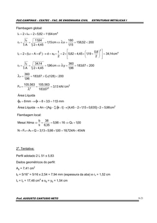 PUC-CAMPINAS – CEATEC – FAC. DE ENGENHARIA CIVIL ESTRUTURAS METÁLICAS I
Prof. AUGUSTO CANTUSIO NETO 8-21
Flambagem global:
Flambagem local:
2a
. Tentativa:
Perfil adotado 2 L 51 x 5,83
Dados geométricos do perfil:
Ag = 7,41 cm2
t0 = 5/16” = 5/16 x 2,54 = 7,94 mm (espessura da aba) e rx = 1,52 cm
Ix = Iy = 17,48 cm4
e xg = yg = 1,54 cm
kN45kN72,1800,198,513,3QAFN
00,1Q1698,5
35,6
38
t
b
Alma/Mesa
na
s
f
<=××=××=
=⇒<==⇒
2
f
fp
cm98,52]635,015,1245,4[]tAg[AnLíquidaÁrea
mm5,115,38mm8
LíquidaÁrea
=×××−→∑−=→
=+=→=
×φ
φφ
2
22
a
cx
cm/kN13,3
67,183
563.105563.105
F
200)128(C67,183
96,1
360
===
<>==
λ
λ
20067,183
96,1
360
ycm96,1
45,42
14,34
A
I
r
cm14,34
2
8,0
19,145,482,52
2
t
xd)dAI(2I
20052,156
15,1
180
xcm15,1
45,42
64,11
A
I
r
cm64,1182,52I2I
y
y
4
2
g
2
0yy
x
y
4
xox
<==⇔=
×
==
=
⎥
⎥
⎦
⎤
⎢
⎢
⎣
⎡
⎟
⎠
⎞
⎜
⎝
⎛
+×+×=+=→×+×=
<==⇔=
×
==
=×=×=
λ
λ
 