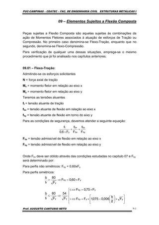 PUC-CAMPINAS – CEATEC – FAC. DE ENGENHARIA CIVIL ESTRUTURAS METÁLICAS I
Prof. AUGUSTO CANTUSIO NETO 9-1
09 – Elementos Sujeitos a Flexão Composta
Peças sujeitas a Flexão Composta são aquelas sujeitas às combinações da
ação de Momentos Fletores associados à atuação de esforços de Tração ou
Compressão. No primeiro caso denomina-se Flexo-Tração, enquanto que no
segundo, denomina-se Flexo-Compressão.
Para verificação de qualquer uma dessas situações, emprega-se o mesmo
procedimento que já foi analisado nos capítulos anteriores.
09.01 – Flexo-Tração:
Admitindo-se os esforços solicitantes
N = força axial de tração
Mx = momento fletor em relação ao eixo x
My = momento fletor em relação ao eixo y
Teremos as tensões atuantes
ft = tensão atuante de tração
fbx = tensão atuante de flexão em relação ao eixo x
fby = tensão atuante de flexão em torno do eixo y
Para as condições de segurança, devemos atender a seguinte equação:
Fbx = tensão admissível de flexão em relação ao eixo x
Fby = tensão admissível de flexão em relação ao eixo y
Onde Fbx deve ser obtido através das condições estudadas no capitulo 07 e Fby
será determinado por:
Para perfis não simétricos: Fby = 0,60xFy
Para perfis simétricos:
by
by
bx
bx
y
t
F
f
F
f
F6,0
f
++
×
⎪
⎩
⎪
⎨
⎧
⎥
⎦
⎤
⎢
⎣
⎡
×⎟
⎠
⎞
⎜
⎝
⎛
−×=⇔>
×=⇔≤
⇒≤
×=⇒>
yyby
yby
yyf
yby
yf
F
tf
b
006,0075,1FF
F75,0F
F
54
F
80
t
b
F60,0F
F
80
t
b
 