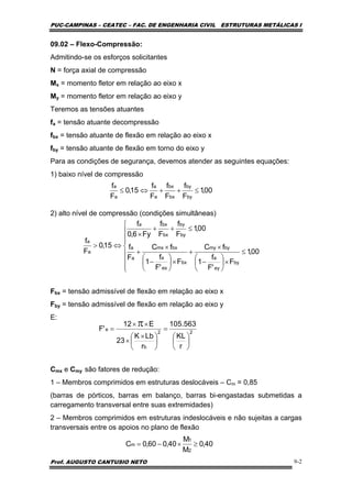 PUC-CAMPINAS – CEATEC – FAC. DE ENGENHARIA CIVIL ESTRUTURAS METÁLICAS I
Prof. AUGUSTO CANTUSIO NETO 9-2
09.02 – Flexo-Compressão:
Admitindo-se os esforços solicitantes
N = força axial de compressão
Mx = momento fletor em relação ao eixo x
My = momento fletor em relação ao eixo y
Teremos as tensões atuantes
fa = tensão atuante decompressão
fbx = tensão atuante de flexão em relação ao eixo x
fby = tensão atuante de flexão em torno do eixo y
Para as condições de segurança, devemos atender as seguintes equações:
1) baixo nível de compressão
2) alto nível de compressão (condições simultâneas)
Fbx = tensão admissível de flexão em relação ao eixo x
Fby = tensão admissível de flexão em relação ao eixo y
E:
Cmx e Cmy são fatores de redução:
1 – Membros comprimidos em estruturas deslocáveis – Cm = 0,85
(barras de pórticos, barras em balanço, barras bi-engastadas submetidas a
carregamento transversal entre suas extremidades)
2 – Membros comprimidos em estruturas indeslocáveis e não sujeitas a cargas
transversais entre os apoios no plano de flexão
00,1
F
f
F
f
F
f
15,0
F
f
by
by
bx
bx
a
a
a
a
≤++⇔≤
⎪
⎪
⎪
⎩
⎪⎪
⎪
⎨
⎧
≤
×⎟
⎠
⎞
⎜
⎝
⎛
−
×
+
×⎟
⎠
⎞
⎜
⎝
⎛
−
×
+
≤++
×
⇔>
00,1
F
'F
f
1
fC
F
'F
f
1
fC
F
f
00,1
F
f
F
f
Fy6,0
f
15,0
F
f
by
ey
a
bymy
bx
ex
a
bxmx
a
a
by
by
bx
bxa
a
a
22
b
e
r
KL
563.105
r
LbK
23
E12
'F
⎟
⎠
⎞
⎜
⎝
⎛
=
⎟
⎠
⎞
⎜
⎝
⎛ ×
×
××
=
π
40,0
M
M
40,060,0C
2
1
m ≥×−=
 