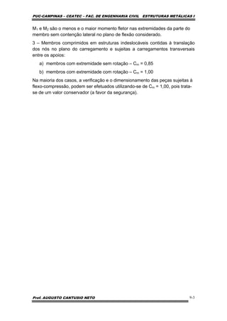 PUC-CAMPINAS – CEATEC – FAC. DE ENGENHARIA CIVIL ESTRUTURAS METÁLICAS I
Prof. AUGUSTO CANTUSIO NETO 9-3
M1 e M2 são o menos e o maior momento fletor nas extremidades da parte do
membro sem contenção lateral no plano de flexão considerado.
3 – Membros comprimidos em estruturas indeslocáveis contidas à translação
dos nós no plano do carregamento e sujeitas a carregamentos transversais
entre os apoios:
a) membros com extremidade sem rotação – Cm = 0,85
b) membros com extremidade com rotação – Cm = 1,00
Na maioria dos casos, a verificação e o dimensionamento das peças sujeitas à
flexo-compressão, podem ser efetuados utilizando-se de Cm = 1,00, pois trata-
se de um valor conservador (a favor da segurança).
 
