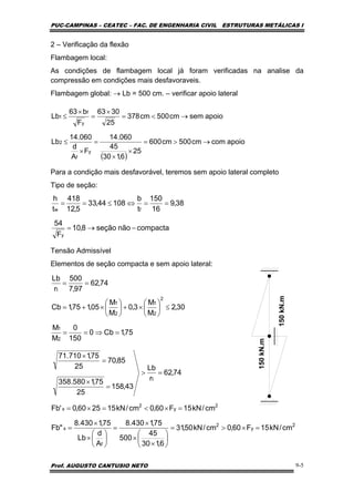 PUC-CAMPINAS – CEATEC – FAC. DE ENGENHARIA CIVIL ESTRUTURAS METÁLICAS I
Prof. AUGUSTO CANTUSIO NETO 9-5
2 – Verificação da flexão
Flambagem local:
As condições de flambagem local já foram verificadas na analise da
compressão em condições mais desfavoraveis.
Flambagem global: → Lb = 500 cm. – verificar apoio lateral
Para a condição mais desfavorável, teremos sem apoio lateral completo
Tipo de seção:
Tensão Admissível
Elementos de seção compacta e sem apoio lateral:
( )
apoiocomcm500cm600
25
6,130
45
060.14
F
A
d
060.14
Lb
apoiosemcm500cm378
25
3063
F
b63
Lb
y
f
2
y
f
1
→>=
×
×
=
×
≤
→<=
×
=
×
≤
compactanãoseção8,10
F
54
38,9
16
150
t
b
10844,33
5,12
418
t
h
y
fw
−→=
==⇔≤==
74,62
97,7
500
r
Lb
t
==
2
y
2
f
x
2
y
2
x
t
cm/kN15F60,0cm/kN50,31
6,130
45
500
75,1430.8
A
d
Lb
75,1430.8
"Fb
cm/kN15F60,0cm/kN152560,0'Fb
74,62
r
Lb
43,158
25
75,1580.358
85,70
25
75,1710.71
=×>=
⎟
⎠
⎞
⎜
⎝
⎛
×
×
×
=
⎟
⎠
⎞
⎜
⎝
⎛
×
×
=
=×<=×=
=>
=
×
=
×
75,1Cb0
150
0
M
M
30,2
M
M
3,0
M
M
05,175,1Cb
2
1
2
2
1
2
1
=⇒==
≤⎟
⎠
⎞
⎜
⎝
⎛
×+⎟
⎠
⎞
⎜
⎝
⎛
×+=
150kN.m
150kN.m
 