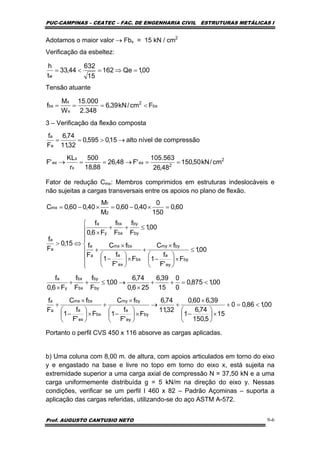 PUC-CAMPINAS – CEATEC – FAC. DE ENGENHARIA CIVIL ESTRUTURAS METÁLICAS I
Prof. AUGUSTO CANTUSIO NETO 9-6
Adotamos o maior valor → Fbx = 15 kN / cm2
Verificação da esbeltez:
Tensão atuante
3 – Verificação da flexão composta
Fator de redução Cmx: Membros comprimidos em estruturas indeslocáveis e
não sujeitas a cargas transversais entre os apoios no plano de flexão.
Portanto o perfil CVS 450 x 116 absorve as cargas aplicadas.
b) Uma coluna com 8,00 m. de altura, com apoios articulados em torno do eixo
y e engastado na base e livre no topo em torno do eixo x, está sujeita na
extremidade superior a uma carga axial de compressão N = 37,50 kN e a uma
carga uniformemente distribuída g = 5 kN/m na direção do eixo y. Nessas
condições, verificar se um perfil I 460 x 82 – Padrão Açominas – suporta a
aplicação das cargas referidas, utilizando-se do aço ASTM A-572.
00,1Qe162
15
632
44,33
t
h
w
=⇒=<=
bx
2
x
x
bx Fcm/kN39,6
348.2
000.15
W
M
f <===
2
2
ex
x
x
ex
a
a
cm/kN50,150
48,26
563.105
'F48,26
88,18
500
r
KL
'F
compressãodenívelalto15,0595,0
32,11
74,6
F
f
==→==→
→>==
60,0
150
0
40,060,0
M
M
40,060,0C
2
1
mx =×−=×−=
00,186,00
15
5,150
74,6
1
39,660,0
32,11
74,6
F
'F
f
1
fC
F
'F
f
1
fC
F
f
00,1875,0
0
0
15
39,6
256,0
74,6
00,1
F
f
F
f
F6,0
f
00,1
F
'F
f
1
fC
F
'F
f
1
fC
F
f
00,1
F
f
F
f
F6,0
f
15,0
F
f
by
ey
a
bymy
bx
ex
a
bxmx
a
a
by
by
bx
bx
y
a
by
ey
a
bymy
bx
ex
a
bxmx
a
a
by
by
bx
bx
y
a
a
a
<=+
×⎟
⎠
⎞
⎜
⎝
⎛
−
×
+→
×⎟
⎠
⎞
⎜
⎝
⎛
−
×
+
×⎟
⎠
⎞
⎜
⎝
⎛
−
×
+
<=++
×
→≤++
×
⎪
⎪
⎪
⎩
⎪⎪
⎪
⎨
⎧
≤
×⎟
⎠
⎞
⎜
⎝
⎛
−
×
+
×⎟
⎠
⎞
⎜
⎝
⎛
−
×
+
≤++
×
⇔>
 