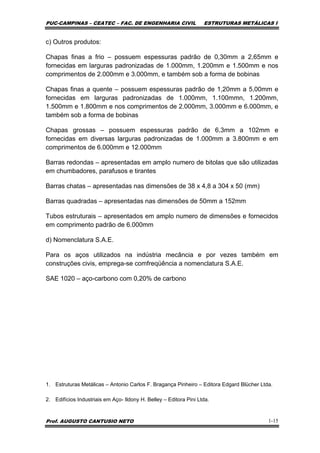 PUC-CAMPINAS – CEATEC – FAC. DE ENGENHARIA CIVIL ESTRUTURAS METÁLICAS I
Prof. AUGUSTO CANTUSIO NETO 1-15
c) Outros produtos:
Chapas finas a frio – possuem espessuras padrão de 0,30mm a 2,65mm e
fornecidas em larguras padronizadas de 1.000mm, 1.200mm e 1.500mm e nos
comprimentos de 2.000mm e 3.000mm, e também sob a forma de bobinas
Chapas finas a quente – possuem espessuras padrão de 1,20mm a 5,00mm e
fornecidas em larguras padronizadas de 1.000mm, 1.100mmn, 1.200mm,
1.500mm e 1.800mm e nos comprimentos de 2.000mm, 3.000mm e 6.000mm, e
também sob a forma de bobinas
Chapas grossas – possuem espessuras padrão de 6,3mm a 102mm e
fornecidas em diversas larguras padronizadas de 1.000mm a 3.800mm e em
comprimentos de 6.000mm e 12.000mm
Barras redondas – apresentadas em amplo numero de bitolas que são utilizadas
em chumbadores, parafusos e tirantes
Barras chatas – apresentadas nas dimensões de 38 x 4,8 a 304 x 50 (mm)
Barras quadradas – apresentadas nas dimensões de 50mm a 152mm
Tubos estruturais – apresentados em amplo numero de dimensões e fornecidos
em comprimento padrão de 6.000mm
d) Nomenclatura S.A.E.
Para os aços utilizados na indústria mecância e por vezes também em
construções civis, emprega-se comfreqüência a nomenclatura S.A.E.
SAE 1020 – aço-carbono com 0,20% de carbono
1. Estruturas Metálicas – Antonio Carlos F. Bragança Pinheiro – Editora Edgard Blücher Ltda.
2. Edifícios Industriais em Aço- Ildony H. Belley – Editora Pini Ltda.
 