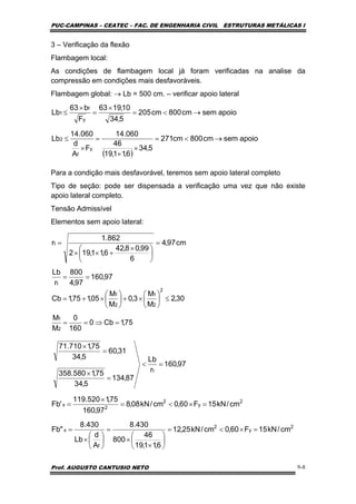 PUC-CAMPINAS – CEATEC – FAC. DE ENGENHARIA CIVIL ESTRUTURAS METÁLICAS I
Prof. AUGUSTO CANTUSIO NETO 9-8
3 – Verificação da flexão
Flambagem local:
As condições de flambagem local já foram verificadas na analise da
compressão em condições mais desfavoráveis.
Flambagem global: → Lb = 500 cm. – verificar apoio lateral
Para a condição mais desfavorável, teremos sem apoio lateral completo
Tipo de seção: pode ser dispensada a verificação uma vez que não existe
apoio lateral completo.
Tensão Admissível
Elementos sem apoio lateral:
( )
apoiosemcm800cm271
5,34
6,11,19
46
060.14
F
A
d
060.14
Lb
apoiosemcm800cm205
5,34
10,1963
F
b63
Lb
y
f
2
y
f
1
→<=
×
×
=
×
≤
→<=
×
=
×
≤
97,160
97,4
800
r
Lb
cm97,4
6
99,08,42
6,11,192
862.1
r
t
t
==
=
⎟
⎠
⎞
⎜
⎝
⎛ ×
+××
=
2
y
2
f
x
2
y
2
2
x
t
cm/kN15F60,0cm/kN25,12
6,11,19
46
800
430.8
A
d
Lb
430.8
"Fb
cm/kN15F60,0cm/kN08,8
97,160
75,1520.119
'Fb
97,160
r
Lb
87,134
5,34
75,1580.358
31,60
5,34
75,1710.71
=×<=
⎟
⎠
⎞
⎜
⎝
⎛
×
×
=
⎟
⎠
⎞
⎜
⎝
⎛
×
=
=×<=
×
=
=<
=
×
=
×
75,1Cb0
160
0
M
M
30,2
M
M
3,0
M
M
05,175,1Cb
2
1
2
2
1
2
1
=⇒==
≤⎟
⎠
⎞
⎜
⎝
⎛
×+⎟
⎠
⎞
⎜
⎝
⎛
×+=
 