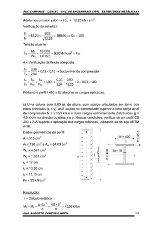 PUC-CAMPINAS – CEATEC – FAC. DE ENGENHARIA CIVIL ESTRUTURAS METÁLICAS I
Prof. AUGUSTO CANTUSIO NETO 9-9
Adotamos o maior valor → Fbx = 12,25 kN / cm2
Verificação da esbeltez:
Tensão atuante
4 – Verificação da flexão composta
Portanto o perfil I 460 x 82 absorve as cargas aplicadas.
c) Uma coluna com 9,00 m. de altura, com apoios articulados em torno dos
eixos principais (x e y), está sujeita na extremidade superior a uma carga axial
de compressão N = 2.550 kN e a duas cargas uniformemente distribuídas g =
4,5 kN/m na direção do eixos x e y. Nessas condições, verificar se um perfil CS
400 x 245 suporta a aplicação das cargas referidas, utilizando-se do aço ASTM
A-36.
Dados geométricos do perfil:
A = 316 cm2
Af = 126 cm2
e Aw = 64,03 cm2
Wx = 4.591 cm3
Wy = 1.681 cm3
rx = 17 cm
ry = 10,30 cm
rt = 11,10 cm
Fy = 25 kN/cm2
Resolução:
1 – Cálculo estático
00,1Q60,180
25,12
632
23,43
t
h
e
w
=⇒=<=
bx
2
x
x
bx Fcm/kN90,9
5,615.1
000.16
W
M
f <===
00,193,00
25,12
90,9
94,2
36,0
00,1
F
f
F
f
F
f
compressãodenívelbaixo15,012,0
94,2
36,0
F
f
by
by
bx
bx
a
a
a
a
<=++→≤++
→<==
bf = 400
d=400
tw=19
tf=31.5
y
x
Lx=Ly=900cm
g
g
m.kN56,45
8
95,4
8
Lg
MM
22
x
yx =
×
=
×
==
 