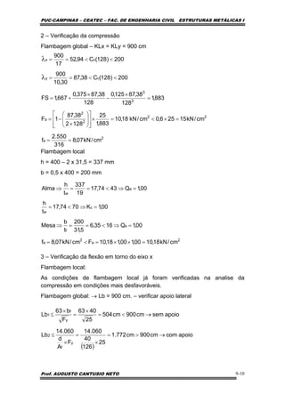 PUC-CAMPINAS – CEATEC – FAC. DE ENGENHARIA CIVIL ESTRUTURAS METÁLICAS I
Prof. AUGUSTO CANTUSIO NETO 9-10
2 – Verificação da compressão
Flambagem global – KLx = KLy = 900 cm
Flambagem local
h = 400 – 2 x 31,5 = 337 mm
b = 0,5 x 400 = 200 mm
3 – Verificação da flexão em torno do eixo x
Flambagem local:
As condições de flambagem local já foram verificadas na analise da
compressão em condições mais desfavoráveis.
Flambagem global: → Lb = 900 cm. – verificar apoio lateral
2
a
2
a
s
f
c
w
a
w
cm/kN18,1000,100,118,10Fcm/kN07,8f
00,1Q1635,6
5,31
200
t
b
Mesa
00,1K7074,17
t
h
00,1Q4374,17
19
337
t
h
Alma
=××=<=
=⇒<==⇒
=⇒<=
=⇒<==⇒
( )
apoiocomcm900cm772.1
25
126
40
060.14
F
A
d
060.14
Lb
apoiosemcm900cm504
25
4063
F
b63
Lb
y
f
2
y
f
1
→>=
×
=
×
≤
→<=
×
=
×
≤
2
a
22
2
2
a
3
3
cy
cx
cm/kN07,8
316
550.2
f
cm/kN15256,0cm/kN18,10
883,1
25
1282
38,87
1F
883,1
128
38,87125,0
128
38,87375,0
667,1FS
200)128(C38,87
30,10
900
200)128(C94,52
17
900
==
=×<=×
⎥
⎥
⎦
⎤
⎢
⎢
⎣
⎡
⎟
⎟
⎠
⎞
⎜
⎜
⎝
⎛
×
−=
=
×
−
×
+=
<<==
<<==
λ
λ
 