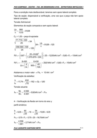 PUC-CAMPINAS – CEATEC – FAC. DE ENGENHARIA CIVIL ESTRUTURAS METÁLICAS I
Prof. AUGUSTO CANTUSIO NETO 9-11
Para a condição mais desfavorável, teremos sem apoio lateral completo
Tipo de seção: dispensável a verificação, uma vez que a peça não tem apoio
lateral completo
Tensão Admissível
Elementos de seção compacta e sem apoio lateral:
Cb = 1,00 – peça bi-apoiada
Adotamos o maior valor → Fbx = 15 kN / cm2
Verificação da esbeltez:
Tensão atuante
4 – Verificação da flexão em torno do eixo y
perfil simétrico
08,81
10,11
900
r
Lb
t
==
2
y
2
f
x
2
y
2
2
x
t
cm/kN15F60,0cm/kN51,29
126
40
900
430.8
A
d
Lb
430.8
"Fb
cm/kN15F60,0cm/kN93,1225
00,1670.075.1
08,8125
67,0'Fb
12008,81
r
Lb
54
120
25
00,1580.358
54
25
00,1710.71
=×>=
⎟
⎠
⎞
⎜
⎝
⎛
×
=
⎟
⎠
⎞
⎜
⎝
⎛
×
=
=×<=×
⎥
⎥
⎦
⎤
⎢
⎢
⎣
⎡
⎟
⎟
⎠
⎞
⎜
⎜
⎝
⎛
×
×
−=
<=<
=
×
=
×
00,1Q162
15
632
74,17
t
h
e
w
=⇒=<=
bx
2
x
x
bx Fcm/kN92,0
591.4
556.4
W
M
f <===
by
2
by
2
yby
f
Fcm/kN71,2
681.1
556.4
f
cm/kN75,182575,0F75,0F
35,680,10
25
54
16
25
80
35,6
t
b
<==
=×=×=
>=→=<=
 