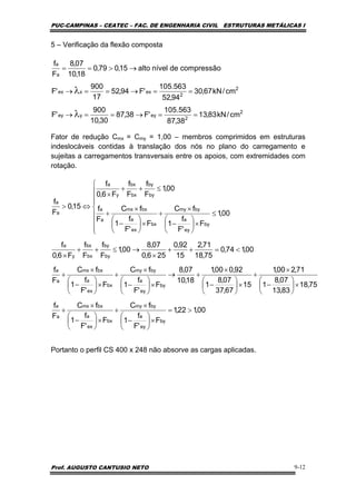 PUC-CAMPINAS – CEATEC – FAC. DE ENGENHARIA CIVIL ESTRUTURAS METÁLICAS I
Prof. AUGUSTO CANTUSIO NETO 9-12
5 – Verificação da flexão composta
Fator de redução Cmx = Cmy = 1,00 – membros comprimidos em estruturas
indeslocáveis contidas à translação dos nós no plano do carregamento e
sujeitas a carregamentos transversais entre os apoios, com extremidades com
rotação.
Portanto o perfil CS 400 x 248 não absorve as cargas aplicadas.
2
2
eyyey
2
2
exxex
a
a
cm/kN83,13
38,87
563.105
'F38,87
30,10
900
'F
cm/kN67,30
94,52
563.105
'F94,52
17
900
'F
compressãodenívelalto15,079,0
18,10
07,8
F
f
==→==→
==→==→
→>==
λ
λ
00,122,1
F
'F
f
1
fC
F
'F
f
1
fC
F
f
75,18
83,13
07,8
1
71,200,1
15
67,37
07,8
1
92,000,1
18,10
07,8
F
'F
f
1
fC
F
'F
f
1
fC
F
f
00,174,0
75,18
71,2
15
92,0
256,0
07,8
00,1
F
f
F
f
F6,0
f
00,1
F
'F
f
1
fC
F
'F
f
1
fC
F
f
00,1
F
f
F
f
F6,0
f
15,0
F
f
by
ey
a
bymy
bx
ex
a
bxmx
a
a
by
ey
a
bymy
bx
ex
a
bxmx
a
a
by
by
bx
bx
y
a
by
ey
a
bymy
bx
ex
a
bxmx
a
a
by
by
bx
bx
y
a
a
a
>=
×⎟
⎠
⎞
⎜
⎝
⎛
−
×
+
×⎟
⎠
⎞
⎜
⎝
⎛
−
×
+
×⎟
⎠
⎞
⎜
⎝
⎛
−
×
+
×⎟
⎠
⎞
⎜
⎝
⎛
−
×
+→
×⎟
⎠
⎞
⎜
⎝
⎛
−
×
+
×⎟
⎠
⎞
⎜
⎝
⎛
−
×
+
<=++
×
→≤++
×
⎪
⎪
⎪
⎩
⎪⎪
⎪
⎨
⎧
≤
×⎟
⎠
⎞
⎜
⎝
⎛
−
×
+
×⎟
⎠
⎞
⎜
⎝
⎛
−
×
+
≤++
×
⇔>
 