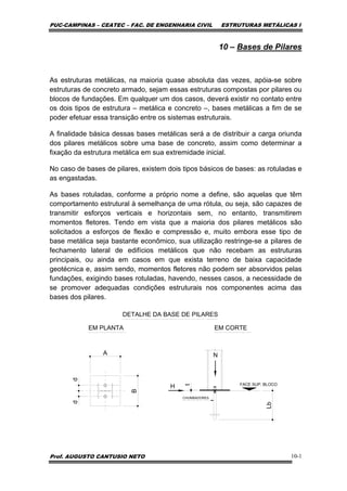 PUC-CAMPINAS – CEATEC – FAC. DE ENGENHARIA CIVIL ESTRUTURAS METÁLICAS I
Prof. AUGUSTO CANTUSIO NETO 10-1
10 – Bases de Pilares
As estruturas metálicas, na maioria quase absoluta das vezes, apóia-se sobre
estruturas de concreto armado, sejam essas estruturas compostas por pilares ou
blocos de fundações. Em qualquer um dos casos, deverá existir no contato entre
os dois tipos de estrutura – metálica e concreto –, bases metálicas a fim de se
poder efetuar essa transição entre os sistemas estruturais.
A finalidade básica dessas bases metálicas será a de distribuir a carga oriunda
dos pilares metálicos sobre uma base de concreto, assim como determinar a
fixação da estrutura metálica em sua extremidade inicial.
No caso de bases de pilares, existem dois tipos básicos de bases: as rotuladas e
as engastadas.
As bases rotuladas, conforme a próprio nome a define, são aquelas que têm
comportamento estrutural à semelhança de uma rótula, ou seja, são capazes de
transmitir esforços verticais e horizontais sem, no entanto, transmitirem
momentos fletores. Tendo em vista que a maioria dos pilares metálicos são
solicitados a esforços de flexão e compressão e, muito embora esse tipo de
base metálica seja bastante econômico, sua utilização restringe-se a pilares de
fechamento lateral de edifícios metálicos que não recebam as estruturas
principais, ou ainda em casos em que exista terreno de baixa capacidade
geotécnica e, assim sendo, momentos fletores não podem ser absorvidos pelas
fundações, exigindo bases rotuladas, havendo, nesses casos, a necessidade de
se promover adequadas condições estruturais nos componentes acima das
bases dos pilares.
N
H
CHUMBADORES
FACE SUP. BLOCO
DETALHE DA BASE DE PILARES
EM PLANTA EM CORTE
A
B
dd
Lb
t
 