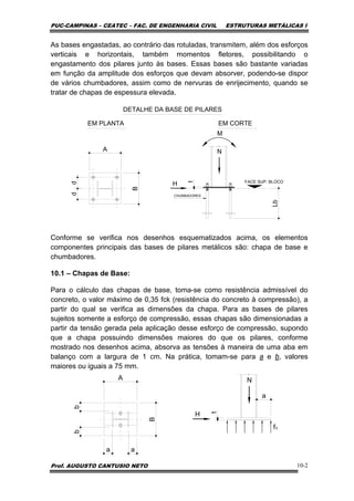 PUC-CAMPINAS – CEATEC – FAC. DE ENGENHARIA CIVIL ESTRUTURAS METÁLICAS I
Prof. AUGUSTO CANTUSIO NETO 10-2
As bases engastadas, ao contrário das rotuladas, transmitem, além dos esforços
verticais e horizontais, também momentos fletores, possibilitando o
engastamento dos pilares junto às bases. Essas bases são bastante variadas
em função da amplitude dos esforços que devam absorver, podendo-se dispor
de vários chumbadores, assim como de nervuras de enrijecimento, quando se
tratar de chapas de espessura elevada.
CHUMBADORES
FACE SUP. BLOCO
DETALHE DA BASE DE PILARES
EM PLANTA EM CORTE
A
B
dd
Lb
t
N
H
M
Conforme se verifica nos desenhos esquematizados acima, os elementos
componentes principais das bases de pilares metálicos são: chapa de base e
chumbadores.
10.1 – Chapas de Base:
Para o cálculo das chapas de base, toma-se como resistência admissível do
concreto, o valor máximo de 0,35 fck (resistência do concreto à compressão), a
partir do qual se verifica as dimensões da chapa. Para as bases de pilares
sujeitos somente a esforço de compressão, essas chapas são dimensionadas a
partir da tensão gerada pela aplicação desse esforço de compressão, supondo
que a chapa possuindo dimensões maiores do que os pilares, conforme
mostrado nos desenhos acima, absorva as tensões à maneira de uma aba em
balanço com a largura de 1 cm. Na prática, tomam-se para a e b, valores
maiores ou iguais a 75 mm.
t
N
H
fc
A
B
bb
a a
a
 