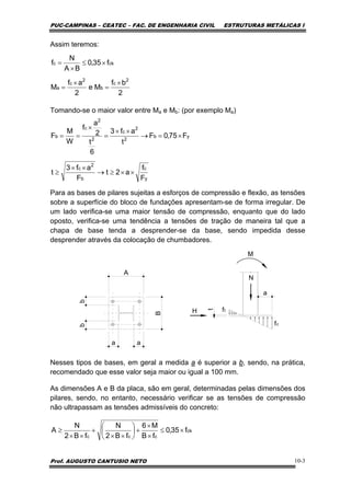 PUC-CAMPINAS – CEATEC – FAC. DE ENGENHARIA CIVIL ESTRUTURAS METÁLICAS I
Prof. AUGUSTO CANTUSIO NETO 10-3
Assim teremos:
Tomando-se o maior valor entre Ma e Mb: (por exemplo Ma)
Para as bases de pilares sujeitas a esforços de compressão e flexão, as tensões
sobre a superfície do bloco de fundações apresentam-se de forma irregular. De
um lado verifica-se uma maior tensão de compressão, enquanto que do lado
oposto, verifica-se uma tendência a tensões de tração de maneira tal que a
chapa de base tenda a desprender-se da base, sendo impedida desse
desprender através da colocação de chumbadores.
t
N
H
fc
a
M
ft
A
B
aa
bb
Nesses tipos de bases, em geral a medida a é superior a b, sendo, na prática,
recomendado que esse valor seja maior ou igual a 100 mm.
As dimensões A e B da placa, são em geral, determinadas pelas dimensões dos
pilares, sendo, no entanto, necessário verificar se as tensões de compressão
não ultrapassam as tensões admissíveis do concreto:
2
bf
Me
2
af
M
f35,0
BA
N
f
2
c
b
2
c
a
ckc
×
=
×
=
×≤
×
=
y
c
b
2
c
yb
2
2
c
2
2
c
b
F
f
a2t
F
af3
t
F75,0F
t
af3
6
t
2
a
f
W
M
F
××≥→
××
≥
×=→
××
=
×
==
ck
ccc
f35,0
fB
M6
fB2
N
fB2
N
A ×≤
×
×
+⎟
⎠
⎞
⎜
⎝
⎛
××
+
××
≥
 