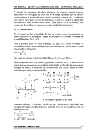 PUC-CAMPINAS – CEATEC – FAC. DE ENGENHARIA CIVIL ESTRUTURAS METÁLICAS I
Prof. AUGUSTO CANTUSIO NETO 10-4
O cálculo da espessura da placa efetua-se da mesma maneira anterior,
adotando-se as condições de uma aba em balanço solicitada por um esforço
correspondente à tensão calculada, sendo na prática, essa tensão considerada
como sendo retangular e não mais triangular, conforme o diagrama observado,
adotando-se o valor máximo obtido para fc. Esse método pode ser adotado uma
vez que as dimensões em balanço da chapa são bastante diminutas.
10.2 – Chumbadores:
Os chumbadores têm a finalidade de fixar as chapas e, por conseqüência, os
pilares metálicos às fundações. Esses chumbadores são barras redondas em
aço ASTM A36 ou SAE 1020.
Para o primeiro caso de base analisada, ou seja, das bases rotuladas, os
chumbadores serão dimensionados somente a esforço de cisalhamento quando
houver esforço horizontal:
Não havendo esforço horizontal, utilizar Øchumb>0,40 x tchapa>16mm.
Para o segundo caso, das bases engastadas, conforme se viu, a tendência da
chapa de base desprender-se do bloco de fundação em função da aplicação de
esforços de flexão, é impedida por chumbadores que serão, dessa maneira,
solicitados por esforços de tração (T).
fc
ft
N
M
T
e
c
c/3
y
x
n = número de parafusos na linha
Havendo esforços horizontais geradores de cisalhamento associado aos
esforços de tração oriundos de flexão, a tensão limite no chumbador deverá ser
determinada por:
y
nec
F4,0
H
A
×
=
( )
u
nec
tc
c
2
t
2
c
F33,0n
T
A
y
xNM
T
3
C
2
A
xe
3
c
Ay
ff
Af
c
AB
M6
BA
N
W
M
BA
N
f
AB
M6
BA
N
W
M
BA
N
f
××
=→
×−
=
−=→−−=
+
×
=
⎪
⎪
⎭
⎪
⎪
⎬
⎫
×
×
−
×
=−
×
=
×
×
+
×
=+
×
=
u
22
chumb
v
chumb
t
F33,0fh3ftf
A
H
f
A
T
f
×≤+=
=→=
 