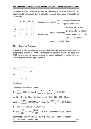 PUC-CAMPINAS – CEATEC – FAC. DE ENGENHARIA CIVIL ESTRUTURAS METÁLICAS I
Prof. AUGUSTO CANTUSIO NETO 10-6
Os espaçamentos máximos e mínimos recomendados entre chumbadores,
deverão estar em acordo com o seguinte esquema geral, onde d=diâmetro do
chumbador:
a
3daa
3d3d a
10.3 – Exemplos Práticos:
01) Dado o pilar formado por um perfil CS 300x149, sujeito a uma carga de
compressão axial de 2.170 kN, sabendo que o concreto utilizado na base será
C-25, determinar a espessura da chapa de base e o diâmetro dos chumbadores,
utilizando para ambos o aço ASTM A36.
A
B
bb
a a
Resolução:
Dimensões mínimas da chapa:
mm204mm184540,0t40,00Hchumbador
.mm45echapaadotado.mm30,4
75,18
868,0
102
F
f
a2t
cm/kN75,182575,0F75,0F
cm.kN75,43
2
10875,0
MMcm/kN868,0
5050
170.2
fpara
mm75100300500bamm500cm50480.2BA
cm480.2
5,235,0
170.2
f35,0
N
BAf35,0
BA
N
f
chumb
b
c
2
yb
2
ba
2
c
2
ck
ckc
φφ →=×=×>→=→
=→=××=××≥
=×=×=
=
×
==→=
×
=
>=−==→=≅==
=
×
=
×
=×→×≤
×
=
{⎪
⎪
⎪
⎩
⎪
⎪
⎪
⎨
⎧
×
⎪
⎪
⎩
⎪
⎪
⎨
⎧
≥→×
<<→+
≤<→+
≤→+
⎪⎩
⎪
⎨
⎧
→×
→×
d75,1cortadasbordas
mm33dd25,1
mm33d26mm6d
mm26d19mm7d
mm19dmm6d
adasminlabordas
adevalores
stracionadapeçast25
scomprimidapeçast15
máximooespaçament
 