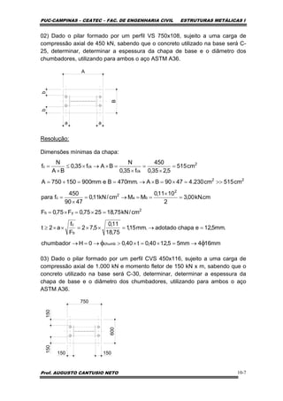 PUC-CAMPINAS – CEATEC – FAC. DE ENGENHARIA CIVIL ESTRUTURAS METÁLICAS I
Prof. AUGUSTO CANTUSIO NETO 10-7
02) Dado o pilar formado por um perfil VS 750x108, sujeito a uma carga de
compressão axial de 450 kN, sabendo que o concreto utilizado na base será C-
25, determinar, determinar a espessura da chapa de base e o diâmetro dos
chumbadores, utilizando para ambos o aço ASTM A36.
Resolução:
Dimensões mínimas da chapa:
03) Dado o pilar formado por um perfil CVS 450x116, sujeito a uma carga de
compressão axial de 1.000 kN e momento fletor de 150 kN x m, sabendo que o
concreto utilizado na base será C-30, determinar, determinar a espessura da
chapa de base e o diâmetro dos chumbadores, utilizando para ambos o aço
ASTM A36.
750
600
150150
150 150
A
B
bb
a a
mm164mm55,1240,0t40,00Hchumbador
.mm5,12echapaadotado.mm15,1
75,18
11,0
5,72
F
f
a2t
cm/kN75,182575,0F75,0F
cm.kN00,3
2
1011,0
MMcm/kN11,0
4790
450
fpara
cm515cm230.44790BA.mm470Bemm900150750A
cm515
5,235,0
450
f35,0
N
BAf35,0
BA
N
f
chumb
b
c
2
yb
2
ba
2
c
22
2
ck
ckc
φφ →=×=×>→=→
=→=××=××≥
=×=×=
=
×
==→=
×
=
>>=×=×→==+=
=
×
=
×
=×→×≤
×
=
 