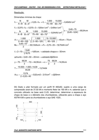 PUC-CAMPINAS – CEATEC – FAC. DE ENGENHARIA CIVIL ESTRUTURAS METÁLICAS I
Prof. AUGUSTO CANTUSIO NETO 10-8
Resolução:
Dimensões mínimas da chapa:
04) Dado o pilar formado por um perfil W 460x82, sujeito a uma carga de
compressão axial de 37,50 kN e momento fletor de 160 kN x m, sabendo que o
concreto utilizado na base será C-25, determinar, determinar a espessura da
chapa de base e o diâmetro dos chumbadores, utilizando para a chapa o aço
ASTM A36 e para os chumbadores o aço SAE 1020..
100
100 100
660
390
100
mm20cm15,32cm52,0
4033,02
74,13
A
kN74,13
39,44
39,14000.1000.15
T
cm39,14
3
34,69
2
75
xcm39,445,7
3
34,69
75y
mm202adotadomm205040,0chumb
mm50echapaadotado.cm85,4
75,18
49,0
152t
cm/kN75,182575,0Fcm.kN13,55
2
1549,0
M
2
nec
2
b
2
a
φ
φ
→<=
××
=
=
×−
=
=−=→=−−=
→=×>φ
=→=××≥
=×=→=
×
=
( )
cm75cm45
05,160
000.156
05,1602
000.1
05,1602
000.1
A
cm34,69
04,049,0
7549,0
c
cm/kN04,0
7560
000.15
6075
000.1
AB
M
BA
N
f
cm/kn49,0cm/kn05,13375,0f375,0f
cm/kN49,0
7560
000.15
6075
000.1
ff35,0
AB
M
BA
N
f
2
22
t
22
ckc
2
2
cck
2
c
<=⎟
⎠
⎞
⎜
⎝
⎛
×
×
+⎟
⎠
⎞
⎜
⎝
⎛
××
+
××
≥
=
+
×
=
−=
×
−
×
=
×
−
×
=
>=×=×≤
=
×
+
×
=→×≤
×
+
×
=
 